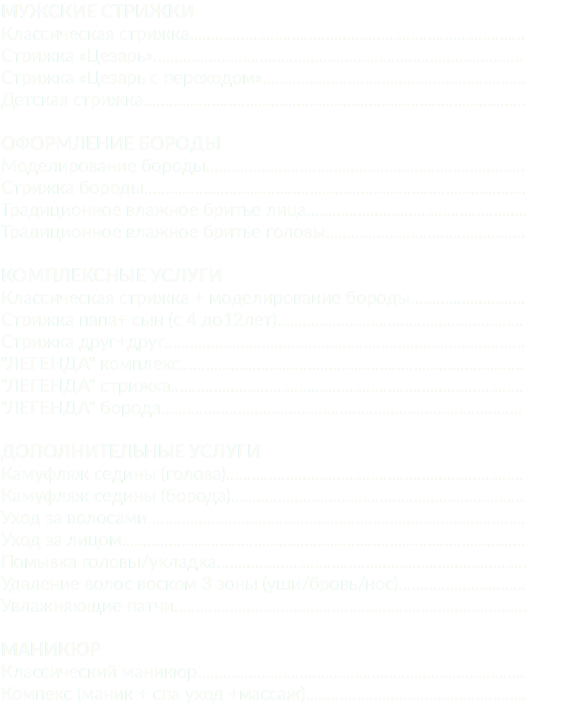 Мужские стрижки Классическая cтрижка............................................................................... Стрижка «Цезарь»....................................................................................... Стрижка «Цезарь с переходом».............................................................. Детская стрижка.......................................................................................... Оформление бороды Моделирование бороды........................................................................... Стрижка бороды.......................................................................................... Традиционное влажное бритье лица.................................................... Традиционное влажное бритье головы............................................... Комплексные услуги Классическая стрижка + моделирование бороды........................... Стрижка папа+ сын (c 4 до12лет).......................................................... Стрижка друг+друг..................................................................................... "ЛЕГЕНДА" комплекс................................................................................. "ЛЕГЕНДА" стрижка................................................................................... "ЛЕГЕНДА" борода..................................................................................... Дополнительные услуги Камуфляж седины (голова)...................................................................... Камуфляж седины (борода)..................................................................... Уход за волосами......................................................................................... Уход за лицом............................................................................................... Помывка головы/укладка......................................................................... Удаление волос воском 3 зоны (уши/бровь/нос).............................. Увлажняющие патчи................................................................................... Маникюр Классический маникюр............................................................................. Компекс (маник + спа уход +массаж)....................................................